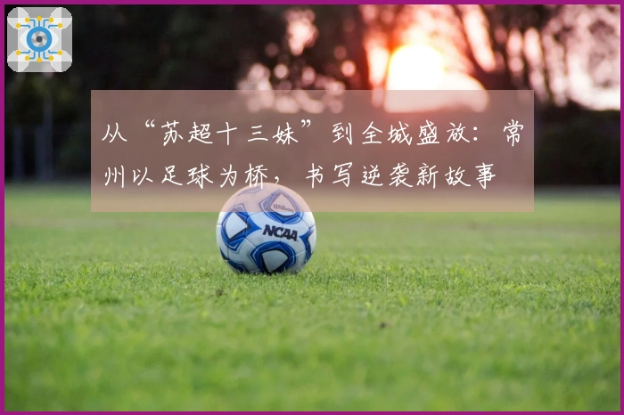 从“苏超十三妹”到全城盛放:常州以足球为桥,书写逆袭新故事