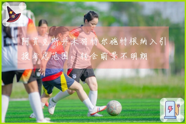 阿贾克斯并未将特尔施特根纳入引援考虑范围，转会前景不明朗