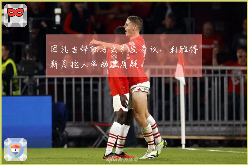 因扎吉辞职方式引发争议，利雅得新月挖人举动遭质疑
